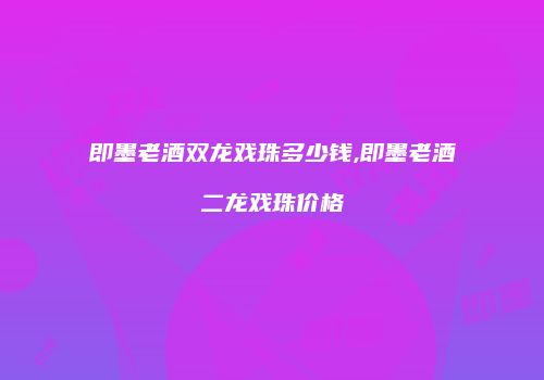 即墨老酒双龙戏珠多少钱,即墨老酒二龙戏珠价格