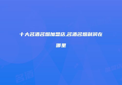 十大名酒名烟加盟店,名酒名烟利润在哪里