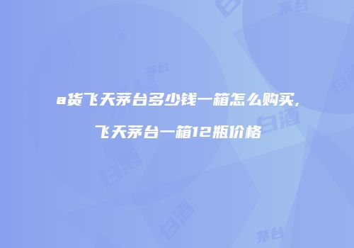 a货飞天茅台多少钱一箱怎么购买,飞天茅台一箱12瓶价格