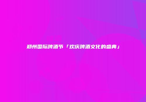 郑州国际啤酒节「欢庆啤酒文化的盛典」