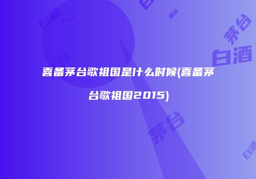 喜备茅台歌祖国是什么时候(喜备茅台歌祖国2015)