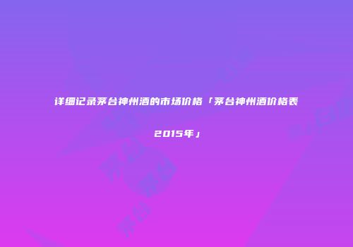 详细记录茅台神州酒的市场价格「茅台神州酒价格表2015年」