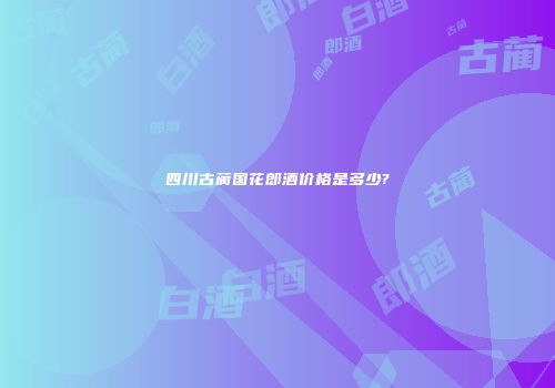 四川古蔺国花郎酒价格是多少?