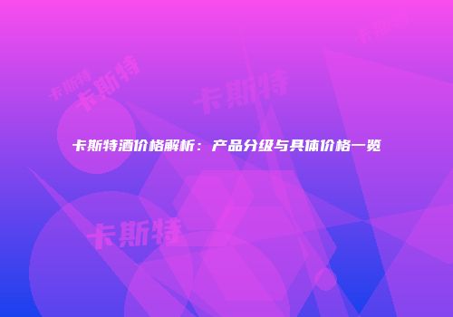 卡斯特酒价格解析：产品分级与具体价格一览