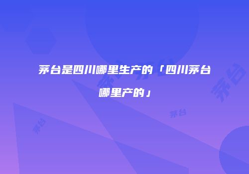 茅台是四川哪里生产的「四川茅台哪里产的」