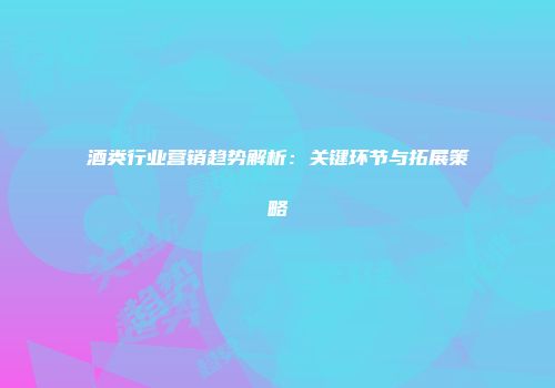 酒类行业营销趋势解析：关键环节与拓展策略