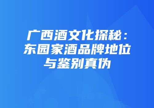广西酒文化探秘：东园家酒品牌地位与鉴别真伪