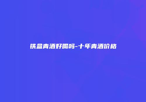 铁盒青酒好喝吗-十年青酒价格