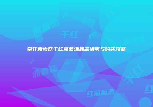 皇轩赤霞珠干红葡萄酒品鉴指南与购买攻略