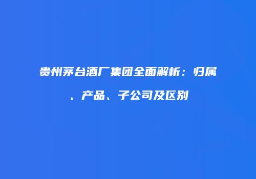 贵州茅台酒厂集团全面解析：归属、产品、子公司及区别