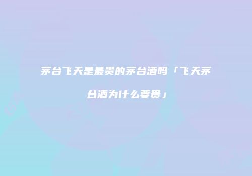 茅台飞天是最贵的茅台酒吗「飞天茅台酒为什么要贵」