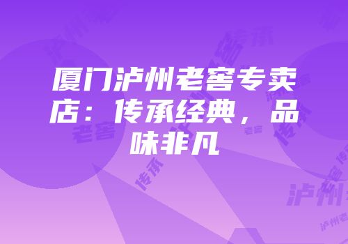 厦门泸州老窖专卖店：传承经典，品味非凡