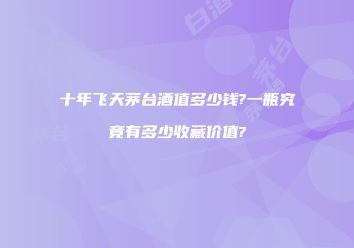 十年飞天茅台酒值多少钱?一瓶究竟有多少收藏价值?
