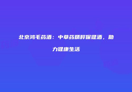 北京鸿毛药酒：中草药精粹保健酒，助力健康生活