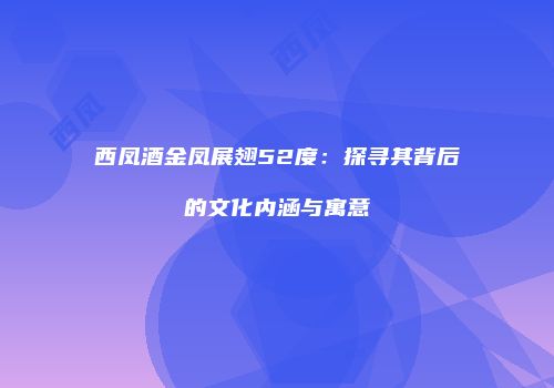 西凤酒金凤展翅52度：探寻其背后的文化内涵与寓意