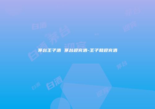 茅台王子酒 茅台迎宾酒-王子和迎宾酒