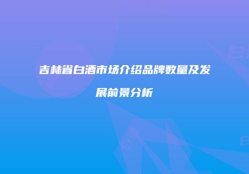 吉林省白酒市场介绍品牌数量及发展前景分析