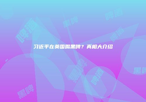 习近平在英国喝黑啤？真相大介绍