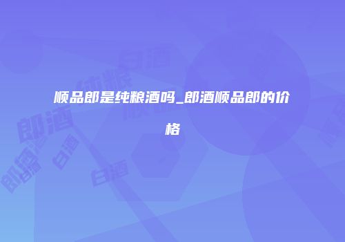 顺品郎是纯粮酒吗_郎酒顺品郎的价格