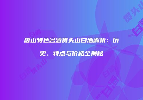 唐山特色名酒贯头山白酒解析：历史、特点与价格全揭秘