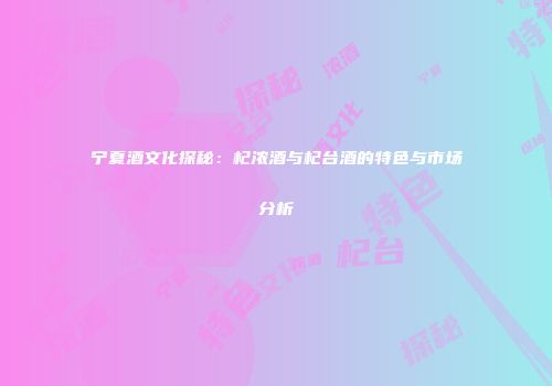 宁夏酒文化探秘:杞浓酒与杞台酒的特色与市场分析