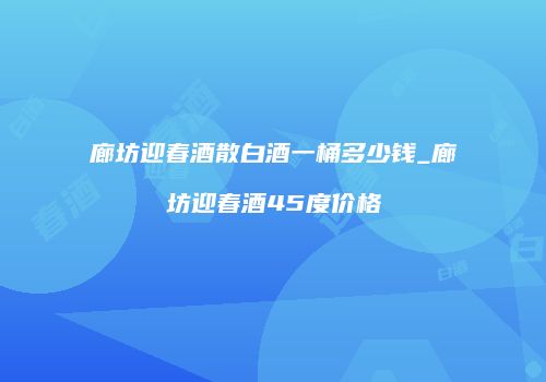 廊坊迎春酒散白酒一桶多少钱_廊坊迎春酒45度价格