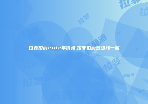 拉斐伯爵2012年价格,拉菲伯爵多少钱一瓶