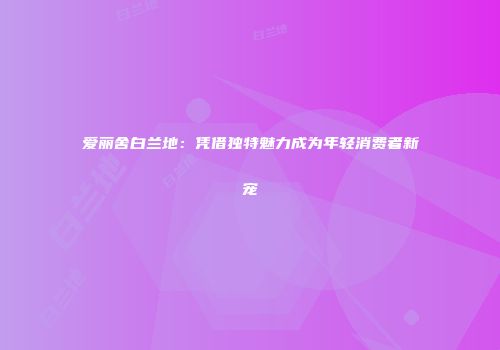 爱丽舍白兰地：凭借独特魅力成为年轻消费者新宠