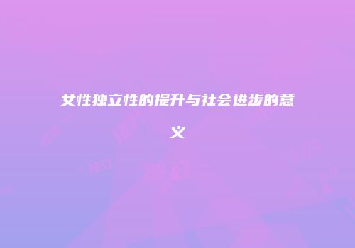 女性独立性的提升与社会进步的意义