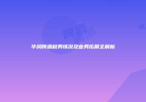 华润啤酒税务情况及业务拓展全解析