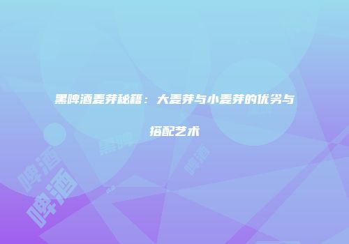 黑啤酒麦芽秘籍：大麦芽与小麦芽的优劣与搭配艺术