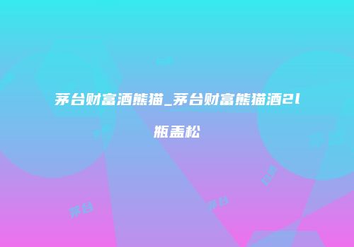 茅台财富酒熊猫_茅台财富熊猫酒2l瓶盖松