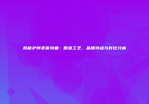 揭秘泸州老窖特曲：酿造工艺、品质特点与对比分析