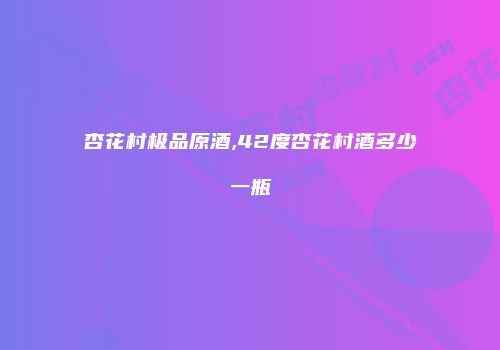 杏花村极品原酒,42度杏花村酒多少一瓶