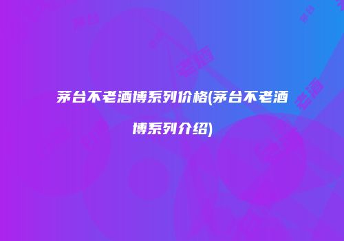 茅台不老酒博系列价格(茅台不老酒博系列介绍)