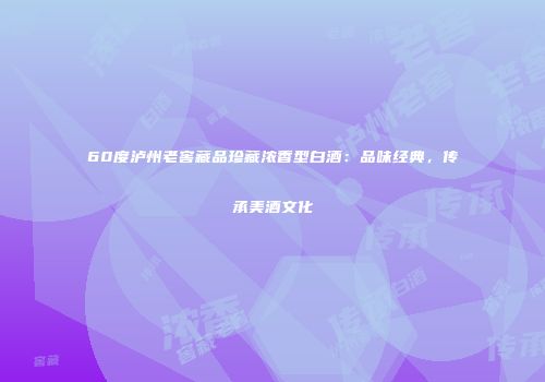 60度泸州老窖藏品珍藏浓香型白酒：品味经典，传承美酒文化