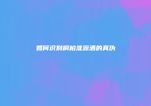 如何识别桐柏淮源酒的真伪