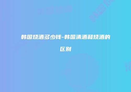 韩国烧酒多少钱-韩国清酒和烧酒的区别
