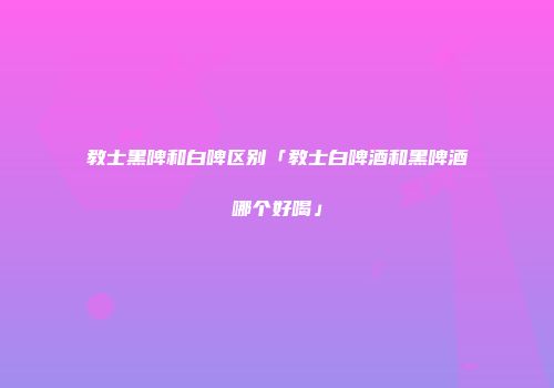 教士黑啤和白啤区别「教士白啤酒和黑啤酒哪个好喝」