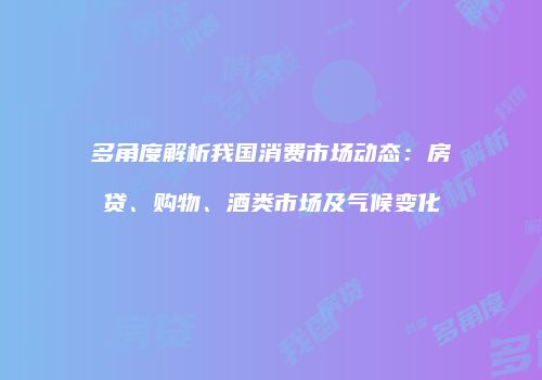多角度解析我国消费市场动态：房贷、购物、酒类市场及气候变化