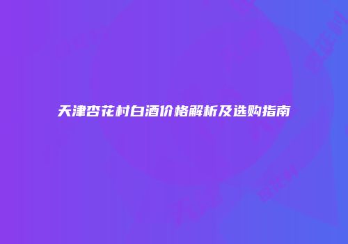 天津杏花村白酒价格解析及选购指南