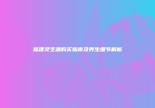 福建灵芝酒购买指南及养生细节解析