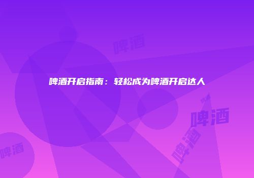 啤酒开启指南：轻松成为啤酒开启达人