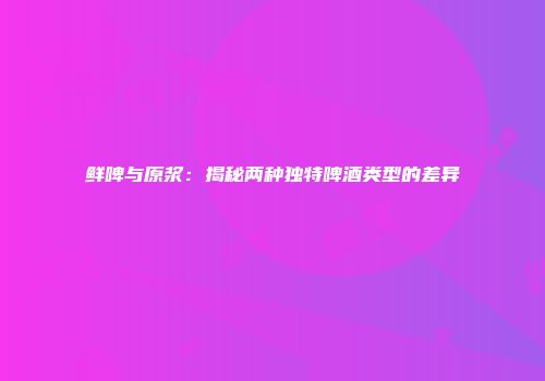 鲜啤与原浆：揭秘两种独特啤酒类型的差异