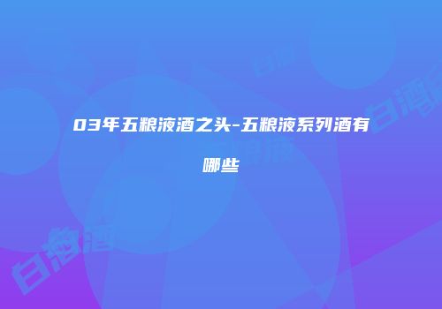 03年五粮液酒之头-五粮液系列酒有哪些