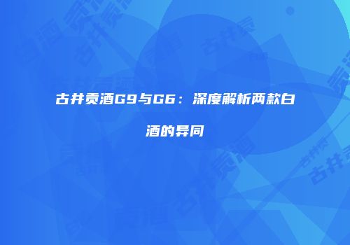 古井贡酒G9与G6：深度解析两款白酒的异同