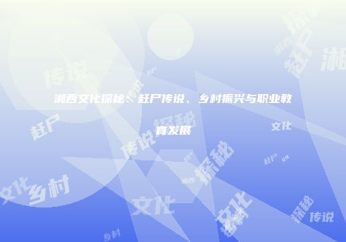 湘西文化探秘：赶尸传说、乡村振兴与职业教育发展