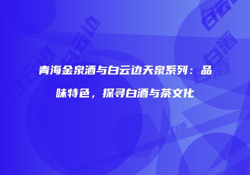 青海金泉酒与白云边天泉系列：品味特色，探寻白酒与茶文化