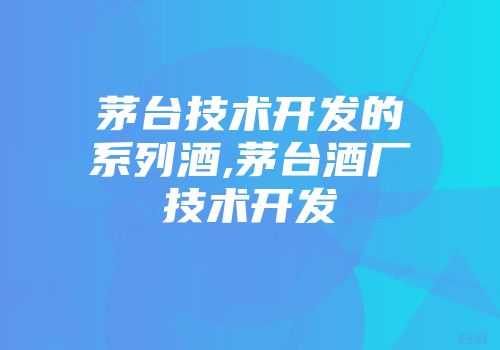 茅台技术开发的系列酒,茅台酒厂技术开发