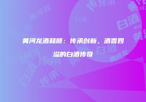 黄河龙酒和顺：传承创新，酒香四溢的白酒传奇